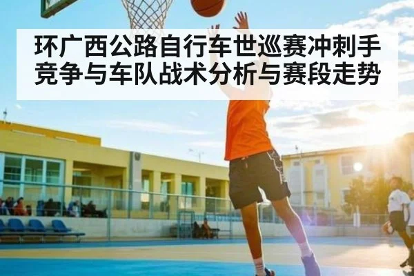 环广西公路自行车世巡赛冲刺手竞争与车队战术分析与赛段走势